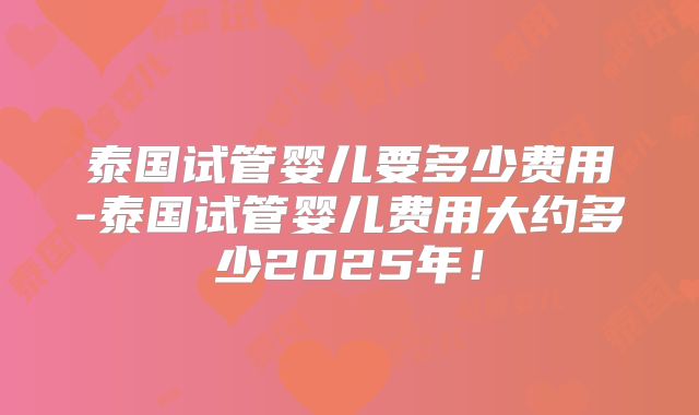 泰国试管婴儿要多少费用-泰国试管婴儿费用大约多少2025年!