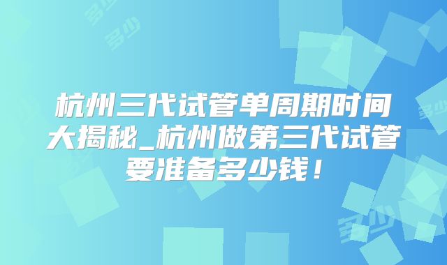 杭州三代试管单周期时间大揭秘_杭州做第三代试管要准备多少钱!