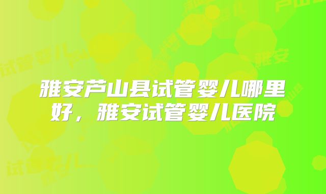 雅安芦山县试管婴儿哪里好,雅安试管婴儿医院
