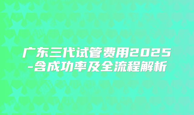 广东三代试管费用2025-含成功率及全流程解析