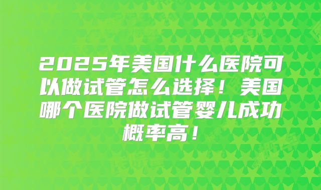 2025年美国什么医院可以做试管怎么选择！美国哪个医院做试管婴儿成功概率高！