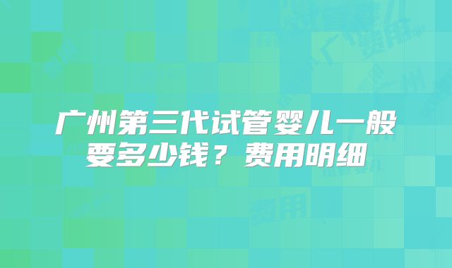 广州第三代试管婴儿一般要多少钱?费用明细