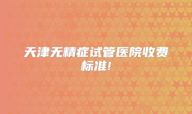 天津无精症试管医院收费标准!