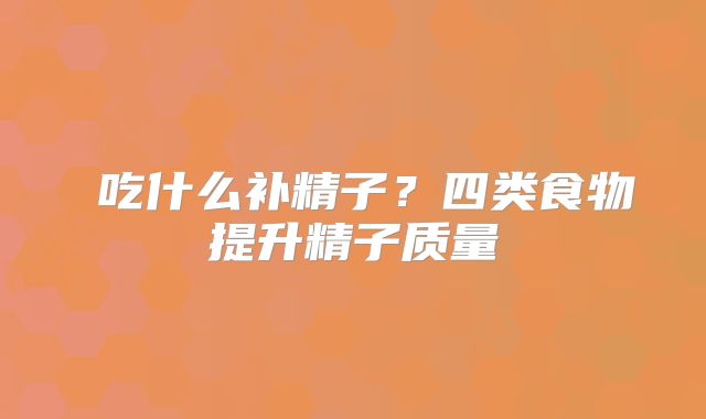 ​吃什么补精子？四类食物提升精子质量