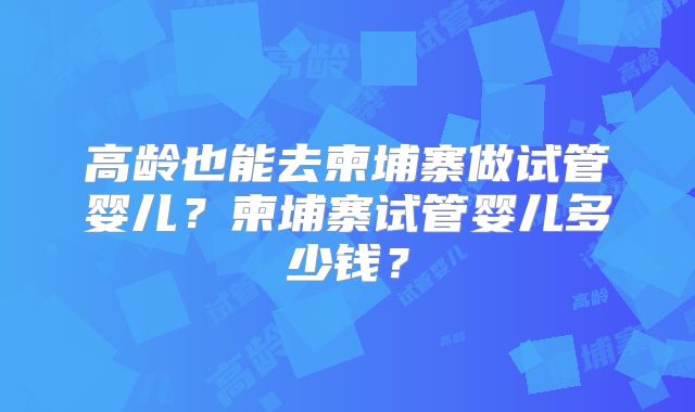 高龄也能去柬埔寨做试管婴儿?柬埔寨试管婴儿多少钱?