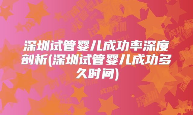 深圳试管婴儿成功率深度剖析(深圳试管婴儿成功多久时间)