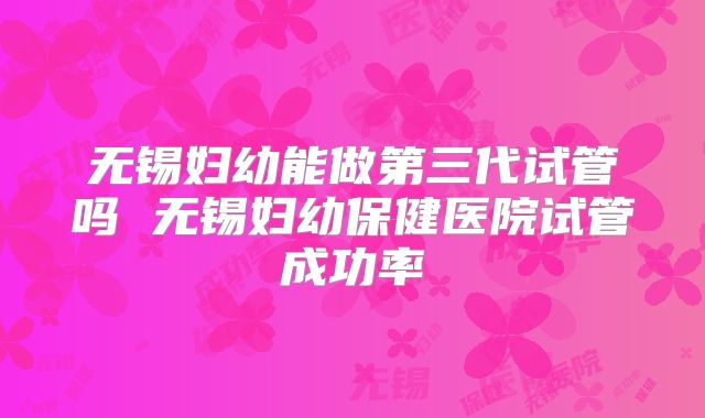 无锡妇幼能做第三代试管吗 无锡妇幼保健医院试管成功率