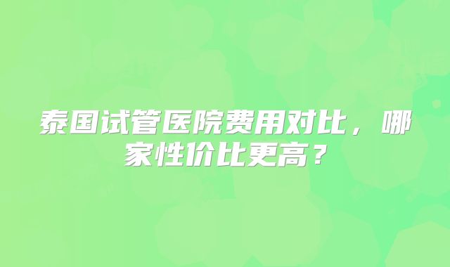 泰国试管医院费用对比,哪家性价比更高?