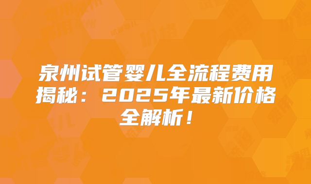 泉州试管婴儿全流程费用揭秘:2025年最新价格全解析!