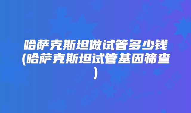 哈萨克斯坦做试管多少钱(哈萨克斯坦试管基因筛查)