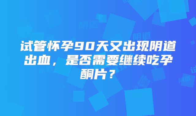 试管怀孕90天又出现阴道出血,是否需要继续吃孕酮片?