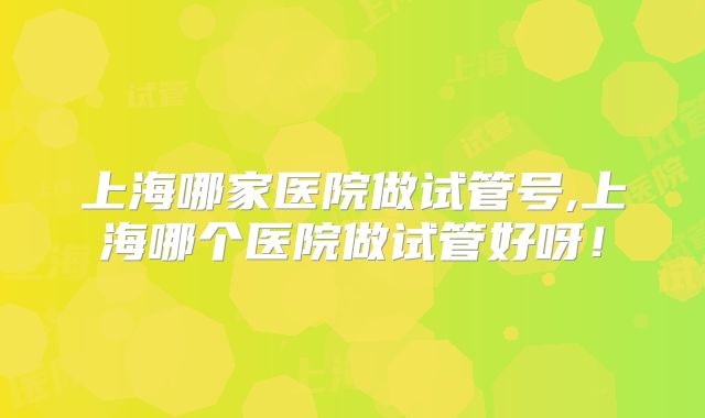 上海哪家医院做试管号,上海哪个医院做试管好呀!