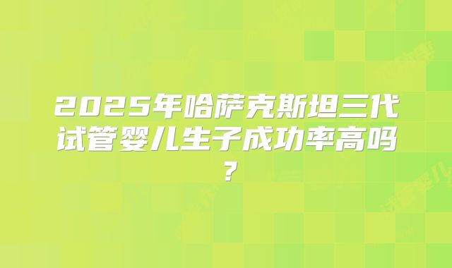 2025年哈萨克斯坦三代试管婴儿生子成功率高吗?