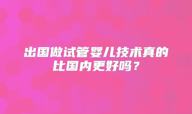 出国做试管婴儿技术真的比国内更好吗?