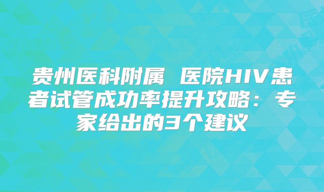 贵州医科附属 医院HIV患者试管成功率提升攻略:专家给出的3个建议