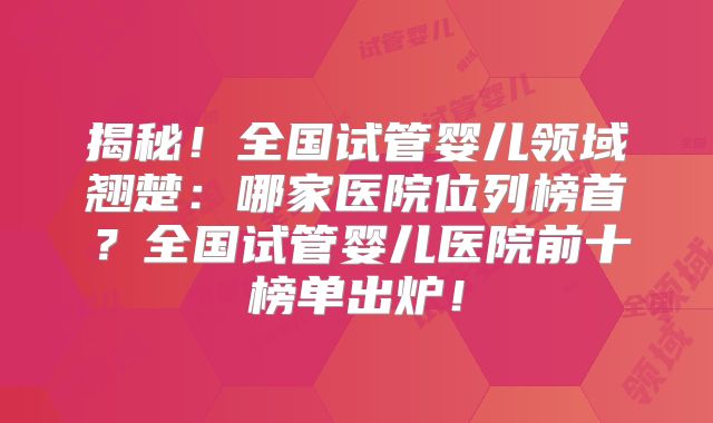 揭秘！全国试管婴儿领域翘楚：哪家医院位列榜首？全国试管婴儿医院前十榜单出炉！