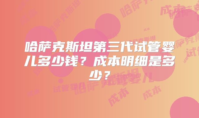 哈萨克斯坦第三代试管婴儿多少钱?成本明细是多少?