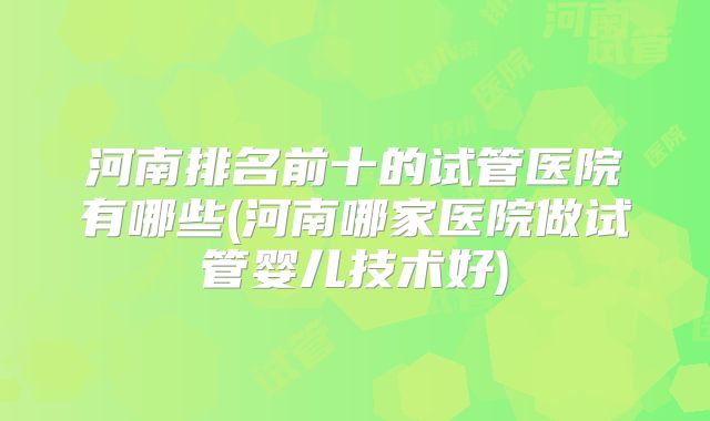 河南排名前十的试管医院有哪些(河南哪家医院做试管婴儿技术好)