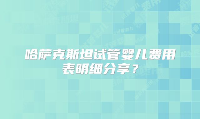 哈萨克斯坦试管婴儿费用表明细分享?