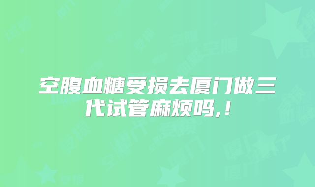 空腹血糖受损去厦门做三代试管麻烦吗,!