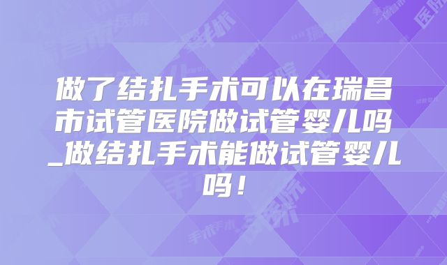 做了结扎手术可以在瑞昌市试管医院做试管婴儿吗_做结扎手术能做试管婴儿吗!
