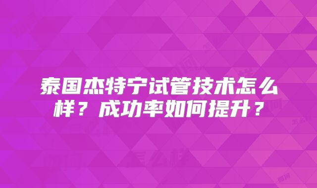 泰国杰特宁试管技术怎么样?成功率如何提升?