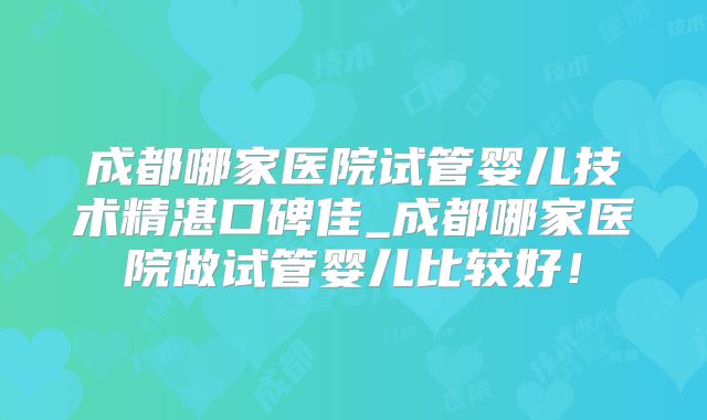 成都哪家医院试管婴儿技术精湛口碑佳_成都哪家医院做试管婴儿比较好!