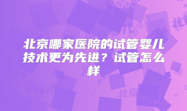 北京哪家医院的试管婴儿技术更为先进?试管怎么样