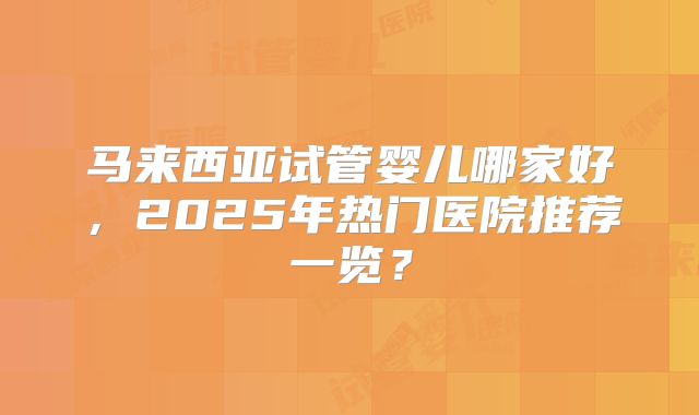 马来西亚试管婴儿哪家好,2025年热门医院推荐一览?
