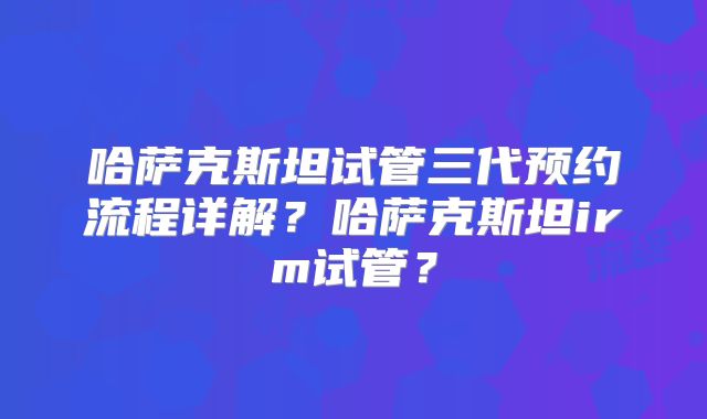哈萨克斯坦试管三代预约流程详解?哈萨克斯坦irm试管?