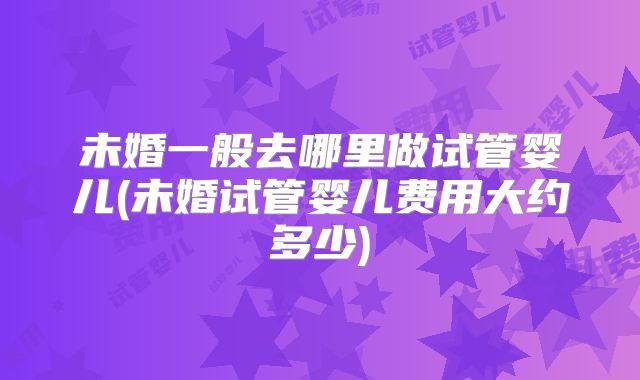 未婚一般去哪里做试管婴儿(未婚试管婴儿费用大约多少)