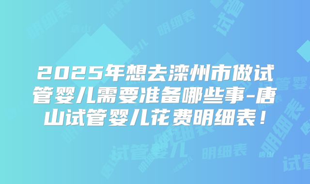 2025年想去滦州市做试管婴儿需要准备哪些事-唐山试管婴儿花费明细表!