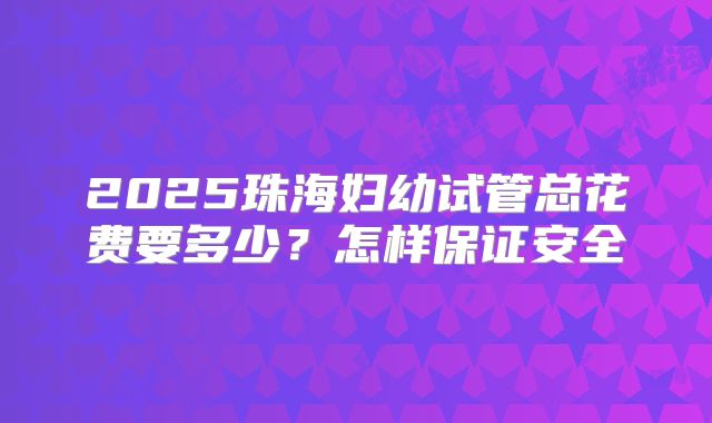 2025珠海妇幼试管总花费要多少？怎样保证安全