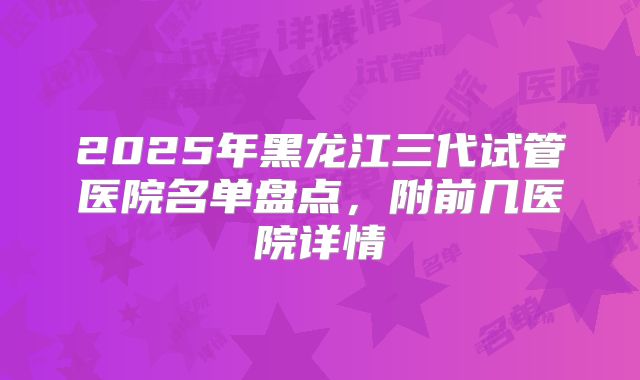 2025年黑龙江三代试管医院名单盘点,附前几医院详情