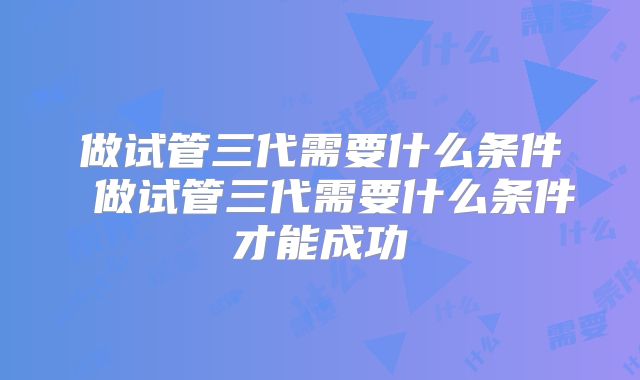 做试管三代需要什么条件 做试管三代需要什么条件才能成功