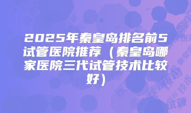 2025年秦皇岛排名前5试管医院推荐(秦皇岛哪家医院三代试管技术比较好)