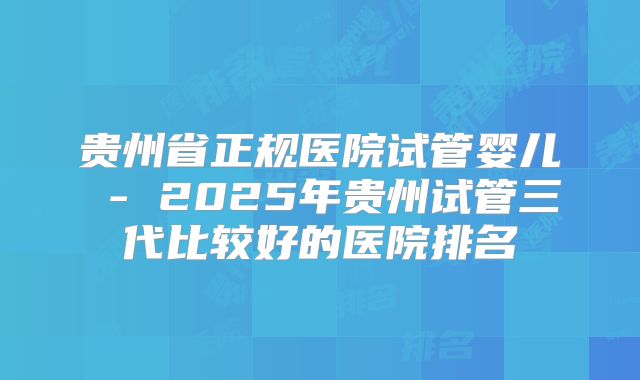 贵州省正规医院试管婴儿 - 2025年贵州试管三代比较好的医院排名