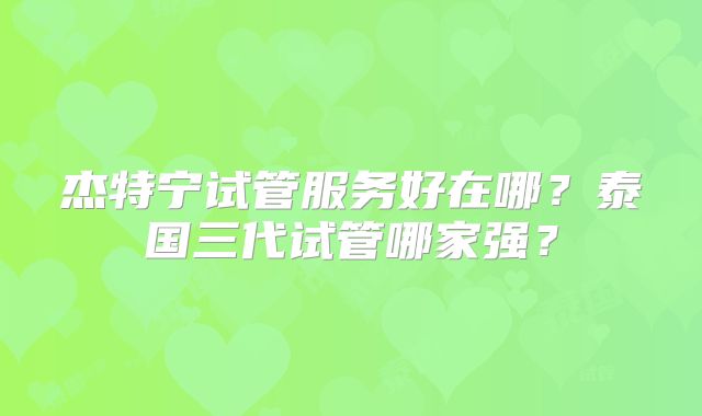 杰特宁试管服务好在哪?泰国三代试管哪家强?