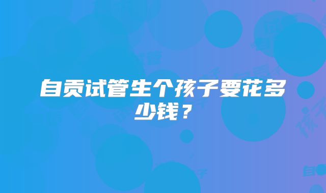 自贡试管生个孩子要花多少钱？