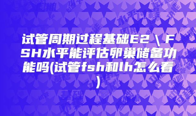 试管周期过程基础E2＼FSH水平能评估卵巢储备功能吗(试管fsh和lh怎么看)