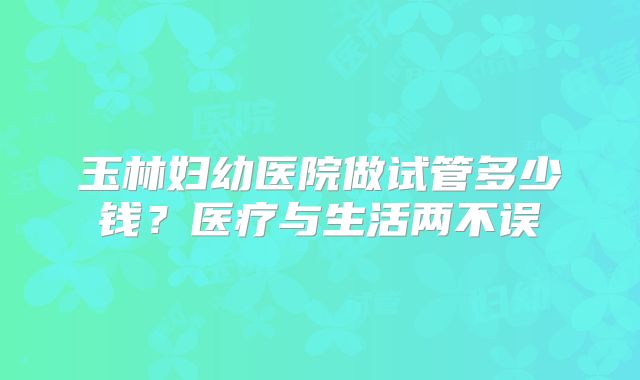 玉林妇幼医院做试管多少钱?医疗与生活两不误