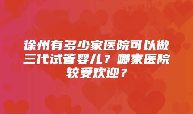 徐州有多少家医院可以做三代试管婴儿？哪家医院较受欢迎？