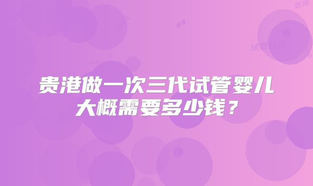 贵港做一次三代试管婴儿大概需要多少钱？