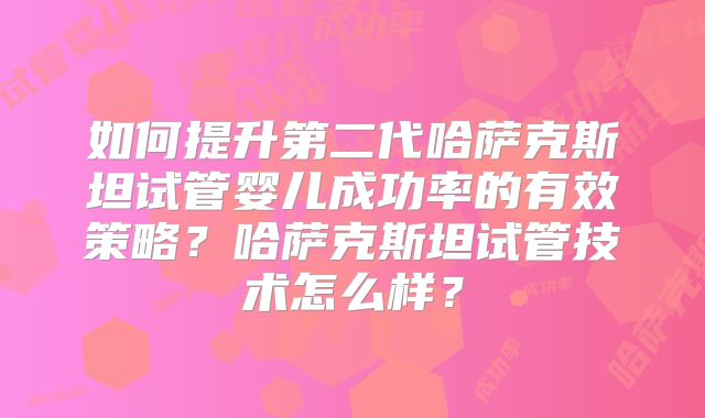 如何提升第二代哈萨克斯坦试管婴儿成功率的有效策略?哈萨克斯坦试管技术怎么样?