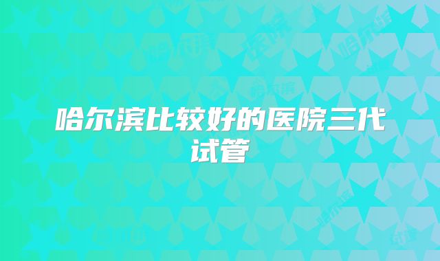 哈尔滨比较好的医院三代试管