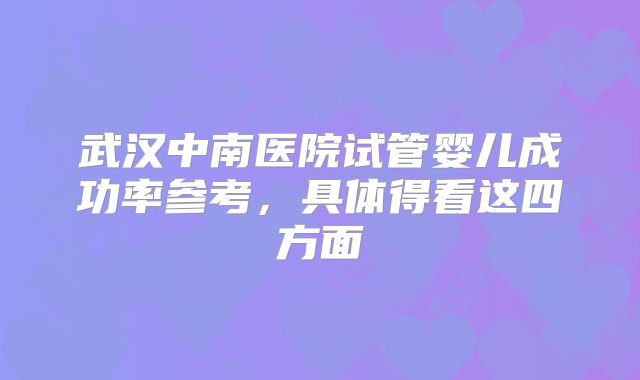 武汉中南医院试管婴儿成功率参考，具体得看这四方面