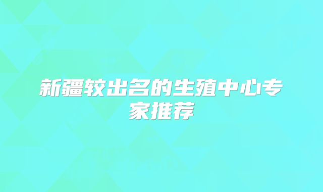 新疆较出名的生殖中心专家推荐
