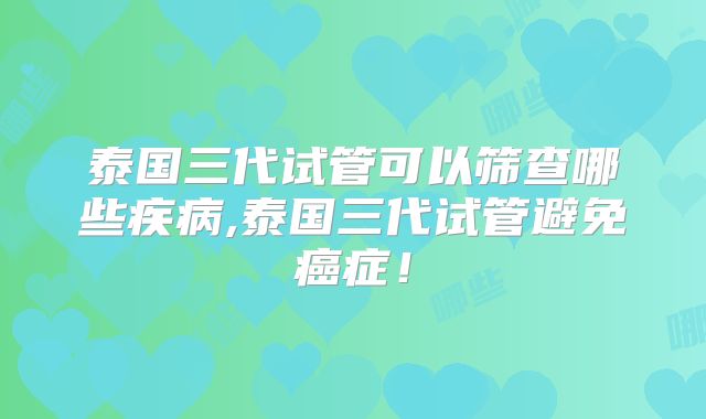 泰国三代试管可以筛查哪些疾病,泰国三代试管避免癌症！