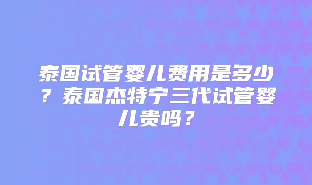 泰国试管婴儿费用是多少?泰国杰特宁三代试管婴儿贵吗?