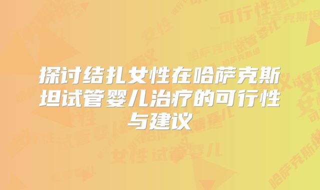探讨结扎女性在哈萨克斯坦试管婴儿治疗的可行性与建议